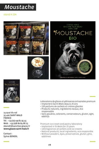 contact :
sylvie BondiL
stand H 104
14 quai du val
35 400 sainT-MaLo
france
Tél. : +33 (0)2 99 81 95 55
Mob. : +33 (0)6 80 84 68 75
sbondil@sanchez-glaces.fr
www.glaces-saint-malo.fr
Laboratoire de glaces et pâtisseries artisanales premium
• Implanté à Saint-Malo depuis 25 ans
• 120 parfums de sorbets et crèmes glacées
• Produits naturels, ingrédients locaux, éco
responsable
• Sans poudres, colorants, conservateurs, gluten, ogm,
additifs
Premium ice-cream and pastry laboratory
• Implanted in St-Malo for 25 years
• 120 fragrances of sorbets and ice creams
• Natural products, local ingredients, eco-responsible
• Without powders, dyes, preservatives, gluten, gmo,
additives
19
Moustache
 
