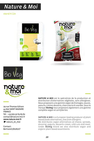 contact :
Bertrand JouauLT
stand H 114
29 rue Thomas edison
44 600 sainT-naZaire
france
Tél. : +33 (0)2 97 63 83 82
contact@nature-moi.fr
www.nature-moi.fr
nature_et_moi
NATURE & MOI est le spécialiste de la production et
distribution d’alternatives végétales, sans allergènes.
Nous proposons une gamme vegan de fromages, sauces,
yaourts, crèmes desserts, charcuterie et viandes. Sous la
marque BioVeg nous proposons également une gamme
complète vegan et certifiée bio.
NATURE & MOI is a European leading producer of plant
based foods alternatives, free from allergens.
We distributes vegan alternatives of cheese, spreads,
dressing, yogurts, desserts cream, cold cuts and meat.
Under BioVeg brand we also distribute vegan and
organic plant based assortments.
20
Nature & Moi
 