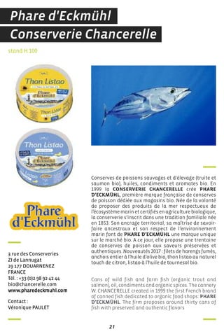 contact :
Véronique PauLeT
stand H 100
3 rue des conserveries
Zi de Lannugat
29 177 douarneneZ
france
Tél. : +33 (0)2 98 92 42 44
bio@chancerelle.com
www.pharedeckmuhl.com
Conserves de poissons sauvages et d'élevage (truite et
saumon bio), huiles, condiments et aromates bio. En
1999 la CONSERVERIE CHANCERELLE crée PHARE
D’ECKMÜHL, première marque française de conserves
de poisson dédiée aux magasins bio. Née de la volonté
de proposer des produits de la mer respectueux de
l’écosystème marin et certifiés en agriculture biologique,
la conserverie s’inscrit dans une tradition familiale née
en 1853. Son ancrage territorial, sa maîtrise de savoir-
faire ancestraux et son respect de l’environnement
marin font de PHARE D’ECKMÜHL une marque unique
sur le marché bio. A ce jour, elle propose une trentaine
de conserves de poisson aux saveurs préservées et
authentiques. Nouveautés 2017 : filets de harengs fumés,
anchois entier à l’huile d’olive bio, thon listao au naturel
touch de citron, listao à l’huile de tournesol bio.
Cans of wild fish and farm fish (organic trout and
salmon), oil, condiments and organic spices. The cannery
W. CHANCERELLE created in 1999 the first French brand
of canned fish dedicated to organic food shops: PHARE
D’ECKMÜHL. The firm proposes around thirty cans of
fish with preserved and authentic flavors
21
Conserverie Chancerelle
Phare d'Eckmühl
 