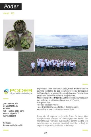 22
contact :
emmanuelle saLaÜn
stand I 115
300 rue coat Pin
29 420 MesPauL
france
Tél. : +33 (0)2 98 61 55 31
contact@poder.fr
www.poder.fr
Expéditeur 100% bio depuis 1990, PODER distribue une
gamme inégalée de 150 légumes bretons. Entreprise
indépendante, responsable, nous faisons de l’innovation
produit et de l’écoute clients nos priorités.
Mettez l’expertise PODER à votre service pour recevoir
des palettes multi produits partout en France.
Nos garanties :
• une qualité constante ;
• une traçabilité ascendante et descendante ;
• une absence de contamination croisée.
Dispatch of organic vegetable from Brittany. Our
company was created in 1990 by Jean-Luc Poder. For
more than 20 years our business has contributed to the
development of organic farming and the selling or
organic vegetable, produced in Brittany.
Poder
 