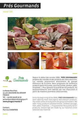 contact :
Perrine chaMPain
stand I 105
La Basse rouillais
35 420 LouViGné-du-déserT
france
Tél. : +33 (0)2 99 98 59 29
pchampain@porcbiologique.fr
www.presgourmands.fr
Depuis le début des années 2000, PRÉS GOURMANDS
propose des viandes et des produits de charcuterie bio.
Les viandes proviennent directement du groupe
d’éleveurs de la filière. Nous proposons de nombreux
produits (poitrine fumée, saucisse fumée, jambon, pâté,
chipolata…). Pour garantir la qualité de nos produits, les
assaisonnements sont réalisés par nos charcutiers à
partir de matières premières sélectionnées.
Since the beginning of the 2000s, PRÉS GOURMANDS has
been offering meat and organic delicatessen products.
The meat comes directly from the group of breeders. We
offer many products (smoked breast, smoked sausage,
ham, pâté, chipolata ...). To guarantee the quality of our
products, seasonings are made by our butchers from
selected raw material.
23
Prés Gourmands
 