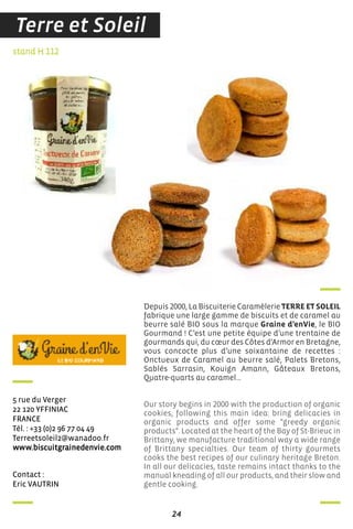 24
contact :
eric VauTrin
stand H 112
5 rue du Verger
22 120 Yffiniac
france
Tél. : +33 (0)2 96 77 04 49
Terreetsoleil2@wanadoo.fr
www.biscuitgrainedenvie.com
Depuis 2000, La Biscuiterie Caramèlerie TERRE ET SOLEIL
fabrique une large gamme de biscuits et de caramel au
beurre salé BIO sous la marque Graine d’enVie, le BIO
Gourmand ! C’est une petite équipe d’une trentaine de
gourmands qui, du cœur des Côtes d’Armor en Bretagne,
vous concocte plus d’une soixantaine de recettes :
Onctueux de Caramel au beurre salé, Palets Bretons,
Sablés Sarrasin, Kouign Amann, Gâteaux Bretons,
Quatre-quarts au caramel…
Our story begins in 2000 with the production of organic
cookies, following this main idea: bring delicacies in
organic products and offer some "greedy organic
products". Located at the heart of the Bay of St-Brieuc in
Brittany, we manufacture traditional way a wide range
of Brittany specialties. Our team of thirty gourmets
cooks the best recipes of our culinary heritage Breton.
In all our delicacies, taste remains intact thanks to the
manual kneading of all our products, and their slow and
gentle cooking.
Terre et Soleil
 