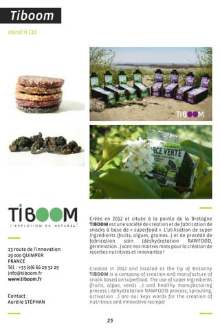 25
contact :
aurélie sTéPhan
stand H 110
13 route de l’innovation
29 000 QuiMPer
france
Tél. : +33 (0)6 66 29 32 29
info@tiboom.fr
www.tiboom.fr
Créée en 2012 et située à la pointe de la Bretagne
TIBOOM est une société de création et de fabrication de
snacks à base de « superfood ». L’utilisation de super
ingrédients (fruits, algues, graines…) et de procédé de
fabrication sain (déshydratation RAWFOOD,
germination…) sont nos maitres mots pour la création de
recettes nutritives et innovantes !
Created in 2012 and located at the tip of Britanny
TIBOOM is a company of creation and manufacture of
snack based on superfood. The use of super ingredients
(fruits, algae, seeds …) and healthy manufacturing
process ( dehydratation RAWFOOD process, sprouting,
activation …) are our keys words for the creation of
nutritious and innovative reciepe!
Tiboom
 