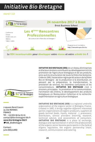 26
contact :
Julie BouLard
stand I 113
2 square rené cassin
35 700 rennes
france
Tél. : +33 (0)2 99 54 03 23
contact@bio-bretagne-ibb.fr
www.bio-bretagne-ibb.fr
iBB_BioBretagne
INITIATIVEBIOBRETAGNE(IBB)estunréseaud’entreprises
etd’acteursbretonscontribuantaudéveloppementetàla
promotion de l'agriculture biologique et de ses produits,
ainsi qu'à la structuration de toute la filière bio bretonne.
Crééeen1995,l'associationregroupelesacteursdelafilière
Bio en Bretagne : de la production à la distribution, en
passant par la préparation, la transformation, la
prestation de services, les chambres consulaires et les
consommateurs. INITIATIVE BIO BRETAGNE c'est 4
missions principales : la promotion et la communication,
l'animation des filières, le développement des produits
biologiques en Restauration Collective et la recherche-
expérimentation en agriculture biologique.
INITIATIVE BIO BRETAGNE (IBB) is a regional umbrella
organization of the organic sector in Bretagne, France.
Created in 1995, it brings together different interested
parties: organizations of organic producers, suppliers of
goods (animal feeds, inputs, material …), processors,
distributors, service providers (training, research,
technical advice), and associations of consumers.
INITIATIVE BIO BRETAGNE is a place of exchange,
dialogue and representation in which the professionals
of the organic sector become participants in the field of
organic regulation, the organic partnership chain,
research, communication and catering.
Initiative Bio Bretagne
 