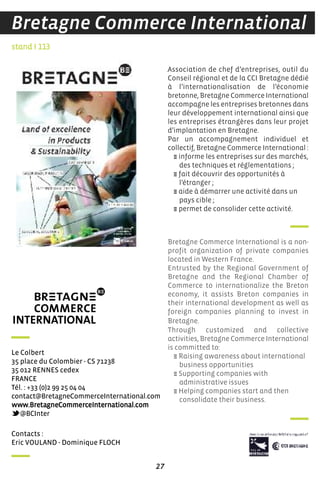27
Bretagne Commerce International
contacts :
eric VouLand - dominique fLoch
Le colbert
35 place du colombier - cs 71238
35 012 rennes cedex
france
Tél. : +33 (0)2 99 25 04 04
contact@Bretagnecommerceinternational.com
www.Bretagnecommerceinternational.com
@Bcinter
Bretagne Commerce International is a non-
profit organization of private companies
located in Western France.
Entrusted by the Regional Government of
Bretagne and the Regional Chamber of
Commerce to internationalize the Breton
economy, it assists Breton companies in
their international development as well as
foreign companies planning to invest in
Bretagne.
Through customized and collective
activities, Bretagne Commerce International
is committed to:
E Raising awareness about international
business opportunities
E Supporting companies with
administrative issues
E Helping companies start and then
consolidate their business.
Association de chef d’entreprises, outil du
Conseil régional et de la CCI Bretagne dédié
à l’internationalisation de l’économie
bretonne, Bretagne Commerce International
accompagne les entreprises bretonnes dans
leur développement international ainsi que
les entreprises étrangères dans leur projet
d’implantation en Bretagne.
Par un accompagnement individuel et
collectif, Bretagne Commerce International :
E informe les entreprises sur des marchés,
des techniques et réglementations ;
E fait découvrir des opportunités à
l’étranger ;
E aide à démarrer une activité dans un
pays cible ;
E permet de consolider cette activité.
stand I 113
 