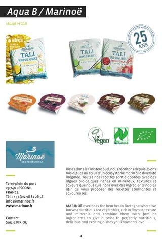 4
contact :
soizic Piriou
stand H 118
Terre-plein du port
29 740 LesconiL
france
Tél. : +33 (0)2 98 82 26 56
infos@marinoe.fr
www.marinoe.fr
Basés dans le Finistère Sud, nous récoltons depuis 25 ans
nos algues au cœur d’un écosystème marin à la diversité
inégalée. Toutes nos recettes sont élaborées avec des
algues biologiques riches en minéraux, textures et
saveurs que nous cuisinons avec des ingrédients nobles
afin de vous proposer des recettes étonnantes et
savoureuses.
MARINOË overlooks the beaches in Bretagne where we
harvest nutritious sea vegetables, rich in flavour, texture
and minerals and combine them with familiar
ingredients to give a twist to perfectly nutritious,
delicious and exciting dishes you know and love.
Aqua B / Marinoë
 