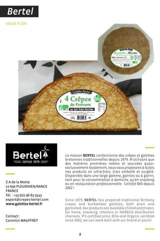 contact :
corentin MauffreT
stand H 104
Z.a de la Motte
22 690 PLeudihen/rance
france
Tél. : +33 (0)2 96 83 3545
export@crepes-bertel.com
www.galettes-bertel.fr
La maison BERTEL confectionne des crêpes et galettes
bretonnes traditionnelles depuis 1979. N’utilisant que
des matières premières nobles et sourcées quasi-
exclusivement localement, nous vous proposons à la fois
nos produits en ultra-frais, frais emballé et surgelé.
Disponible dans une large gamme, garnies ou à garnir,
tant pour la consommation à domicile, qu’en snacking
ou en restauration professionnelle. Certifié BIO depuis
2002 !
Since 1979, BERTEL has prepared traditional Brittany
crepes and buckwheat galettes, both plain and
garnished. Our products are available chilled and frozen,
for home, snacking, retailers or HORECA distribution
channels. IFS certified since 2014 and Organic certified
since 2002, we can work both with our brand or yours!
5
Bertel
 