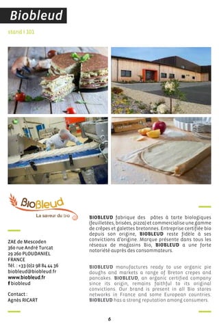 contact :
agnès ricarT
stand I 101
Zae de Mescoden
360 rue andré Turcat
29 260 PLoudanieL
france
Tél. : +33 (0)2 98 84 44 36
biobleud@biobleud.fr
www.biobleud.fr
biobleud
BIOBLEUD fabrique des pâtes à tarte biologiques
(feuilletées, brisées, pizza) et commercialise une gamme
de crêpes et galettes bretonnes. Entreprise certifiée bio
depuis son origine, BIOBLEUD reste fidèle à ses
convictions d’origine. Marque présente dans tous les
réseaux de magasins Bio, BIOBLEUD a une forte
notoriété auprès des consommateurs.
BIOBLEUD manufactures ready to use organic pie
doughs and markets a range of Breton crepes and
pancakes. BIOBLEUD, an organic certified company
since its origin, remains faithful to its original
convictions. Our brand is present in all Bio stores
networks in France and some European countries.
BIOBLEUD has a strong reputation among consumers.
6
Biobleud
 