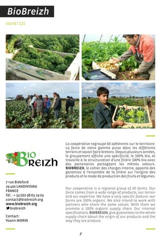 7
contact :
Yoann Morin
stand I 115
7 rue Bideford
29 400 LandiVisiau
france
Tél. : + 33 (0)2 98 63 19 03
contact@biobreizh.org
www.biobreizh.org
biobreizh
La coopérative regroupe 60 adhérents sur le territoire.
La force de notre gamme puise dans les différents
terroirs et savoir-faire bretons. Depuis plusieurs années,
le groupement affiche une spécificité, le 100% bio, et
travaille à la structuration d’une filière 100% bio avec
des partenaires partageant les mêmes valeurs.
BIOBREIZH, le cahier des charges interne, apporte des
garanties à l’ensemble de la filière sur l’origine des
produits et le mode de production des fruits et légumes.
Our cooperative is a regional group of 60 farms. Our
force comes from a wide range of products, our terroir
and our expertise. We have a very specific feature: our
farms are 100% organic. We also intend to work with
partners who share the same values. With them we
promote a 100% organic supply chain. Our internal
specifications, BIOBREIZH, give guarantees to the whole
supply chain about the origin of our products and the
way they are produce.
BioBreizh
 
