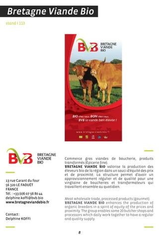 contact :
delphine Koffi
stand I 113
13 rue carant du four
56 320 Le faouëT
france
Tél. : +33 (0)6 07 56 80 44
delphine.koffi@bvb.bio
www.bretagneviandebio.fr
Commerce gros viandes de boucherie, produits
transformés (Épicerie fine).
BRETAGNE VIANDE BIO valorise la production des
éleveurs bio de la région dans un souci d’équité des prix
et de proximité. La structure permet d’avoir un
approvisionnement régulier et de qualité pour une
vingtaine de boucheries et transformateurs qui
travaillent ensemble au quotidien.
Meat wholesale trade, processed products (gourmet).
BRETAGNE VIANDE BIO enhances the production of
organic breeders in a spirit of equity of the prices and
proximity. The group enables some 20 butcher shops and
processors which daily work together to have a regular
and quality supply.
8
Bretagne Viande Bio
 