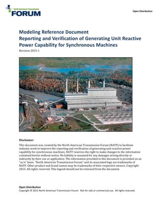 Open Distribution
Open Distribution
Copyright © 2015 North American Transmission Forum. Not for sale or commercial use. All rights reserved.
Modeling Reference Document
Reporting and Verification of Generating Unit Reactive
Power Capability for Synchronous Machines
Revision 2015-1
Disclaimer
This document was created by the North American Transmission Forum (NATF) to facilitate
industry work to improve the reporting and verification of generating unit reactive power
capability for synchronous machines. NATF reserves the right to make changes to the information
contained herein without notice. No liability is assumed for any damages arising directly or
indirectly by their use or application. The information provided in this document is provided on an
“as is” basis. “North American Transmission Forum” and its associated logo are trademarks of
NATF. Other product and brand names may be trademarks of their respective owners. Copyright
2015. All rights reserved. This legend should not be removed from the document.
 