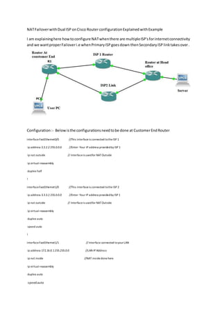 NATFailoverwithDual ISP onCisco RouterconfigurationExplained withExample
I am explaininghere howtoconfigure NATwhenthere are multipleISP'sforinternetconnectivity
and we wantproperFailoveri.e whenPrimaryISPgoesdown thenSecondary ISP linktakesover.
Configuration:- Belowisthe configurationsneedtobe done at CustomerEndRouter
interfaceFastEthernet0/0 //This interfaceis connected totheISP 1
ip address 2.2.2.2 255.0.0.0 //Enter Your IP address providedby ISP 1
ip nat outside // Interfaceis usedfor NATOutside
ip virtual-reassembly
duplex half
!
interfaceFastEthernet1/0 //This interfaceis connected tothe ISP 2
ip address 3.3.3.2 255.0.0.0 //Enter Your IP address providedby ISP 1
ip nat outside // Interfaceis usedfor NATOutside
ip virtual-reassembly
duplex auto
speed auto
!
interfaceFastEthernet1/1 // Interface connected toyourLAN
ip address 172.16.0.1255.255.0.0 //LAN IP Address
ip nat inside //NAT insidedonehere
ip virtual-reassembly
duplex auto
speedauto
 