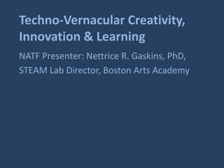 Techno-Vernacular Creativity, 
Innovation & Learning 
NATF Presenter: Nettrice R. Gaskins, PhD, 
STEAM Lab Director, Boston Arts Academy 
 