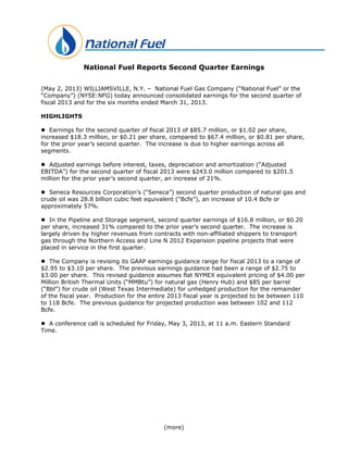 (more)
National Fuel Reports Second Quarter Earnings
(May 2, 2013) WILLIAMSVILLE, N.Y. – National Fuel Gas Company (“National Fuel” or the
“Company”) (NYSE:NFG) today announced consolidated earnings for the second quarter of
fiscal 2013 and for the six months ended March 31, 2013.
HIGHLIGHTS
 Earnings for the second quarter of fiscal 2013 of $85.7 million, or $1.02 per share,
increased $18.3 million, or $0.21 per share, compared to $67.4 million, or $0.81 per share,
for the prior year’s second quarter. The increase is due to higher earnings across all
segments.
 Adjusted earnings before interest, taxes, depreciation and amortization (“Adjusted
EBITDA”) for the second quarter of fiscal 2013 were $243.0 million compared to $201.5
million for the prior year’s second quarter, an increase of 21%.
 Seneca Resources Corporation’s (“Seneca”) second quarter production of natural gas and
crude oil was 28.8 billion cubic feet equivalent (“Bcfe”), an increase of 10.4 Bcfe or
approximately 57%.
 In the Pipeline and Storage segment, second quarter earnings of $16.8 million, or $0.20
per share, increased 31% compared to the prior year’s second quarter. The increase is
largely driven by higher revenues from contracts with non-affiliated shippers to transport
gas through the Northern Access and Line N 2012 Expansion pipeline projects that were
placed in service in the first quarter.
 The Company is revising its GAAP earnings guidance range for fiscal 2013 to a range of
$2.95 to $3.10 per share. The previous earnings guidance had been a range of $2.75 to
$3.00 per share. This revised guidance assumes flat NYMEX equivalent pricing of $4.00 per
Million British Thermal Units (“MMBtu”) for natural gas (Henry Hub) and $85 per barrel
(“Bbl”) for crude oil (West Texas Intermediate) for unhedged production for the remainder
of the fiscal year. Production for the entire 2013 fiscal year is projected to be between 110
to 118 Bcfe. The previous guidance for projected production was between 102 and 112
Bcfe.
 A conference call is scheduled for Friday, May 3, 2013, at 11 a.m. Eastern Standard
Time.
 