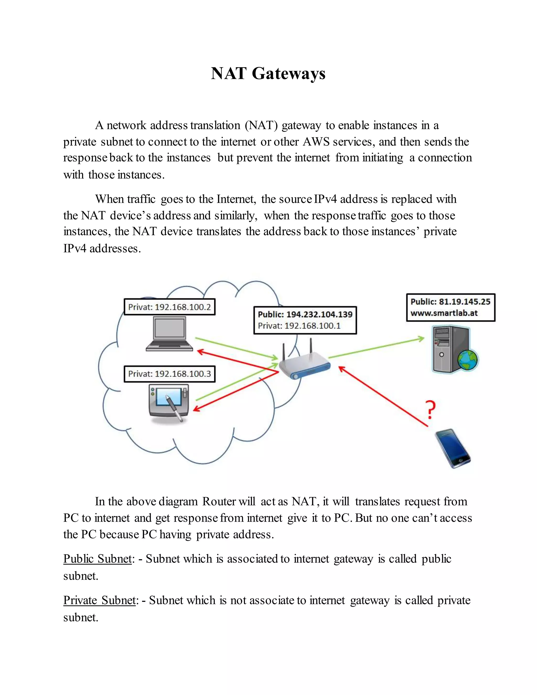 NAT Gateways
A network address translation (NAT) gateway to enable instances in a
private subnet to connect to the internet or other AWS services, and then sends the
responseback to the instances but prevent the internet from initiating a connection
with those instances.
When traffic goes to the Internet, the sourceIPv4 address is replaced with
the NAT device’s address and similarly, when the responsetraffic goes to those
instances, the NAT device translates the address back to those instances’ private
IPv4 addresses.
In the above diagram Router will act as NAT, it will translates request from
PC to internet and get responsefrom internet give it to PC. But no one can’t access
the PC because PC having private address.
Public Subnet: - Subnet which is associated to internet gateway is called public
subnet.
Private Subnet: - Subnet which is not associate to internet gateway is called private
subnet.
 