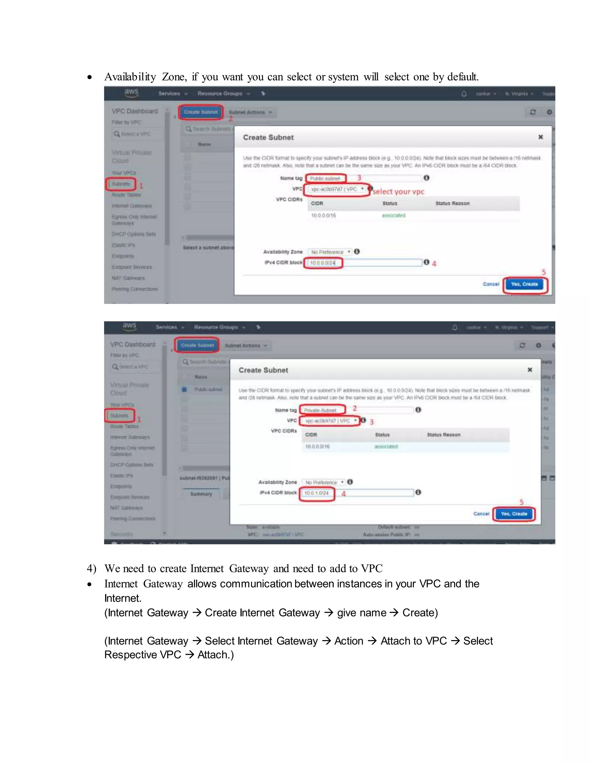  Availability Zone, if you want you can select or system will select one by default.
4) We need to create Internet Gateway and need to add to VPC
 Internet Gateway allows communication between instances in your VPC and the
Internet.
(Internet Gateway  Create Internet Gateway  give name  Create)
(Internet Gateway  Select Internet Gateway  Action  Attach to VPC  Select
Respective VPC  Attach.)
 