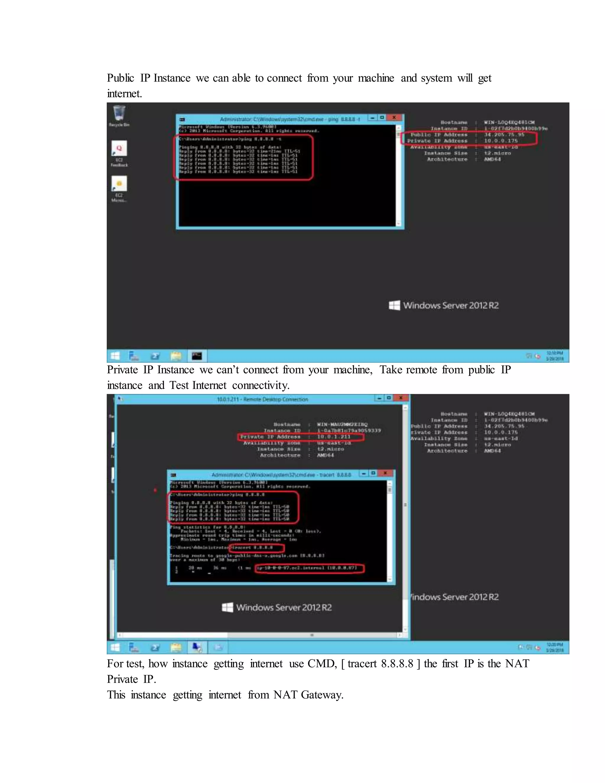 Public IP Instance we can able to connect from your machine and system will get
internet.
Private IP Instance we can’t connect from your machine, Take remote from public IP
instance and Test Internet connectivity.
For test, how instance getting internet use CMD, [ tracert 8.8.8.8 ] the first IP is the NAT
Private IP.
This instance getting internet from NAT Gateway.
 