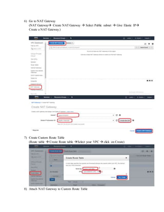 6) Go to NAT Gateway
(NAT Gateway Create NAT Gateway  Select Public subnet  Give Elastic IP
Create a NAT Gateway.)
7) Create Custom Route Table
(Route table  Create Route table Select your VPC  click on Create)
8) Attach NAT Gateway to Custom Route Table
 