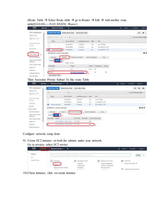 (Route Table  Select Route table  go to Routes  Edit  Add another route
table[0.0.0.0/0----NAT-XXXX] save.)
Then Associate Private Subnet To this route Table
Configure network setup done
9) Create EC2 instance on both the subnets under your network.
Go to services select EC2 service
10) Chose instance, click on create instance
 