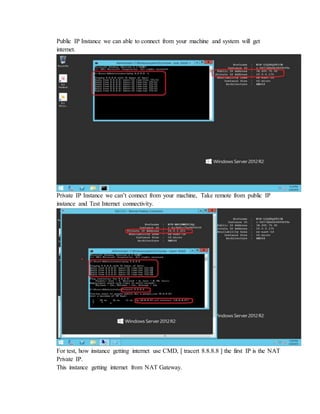 Public IP Instance we can able to connect from your machine and system will get
internet.
Private IP Instance we can’t connect from your machine, Take remote from public IP
instance and Test Internet connectivity.
For test, how instance getting internet use CMD, [ tracert 8.8.8.8 ] the first IP is the NAT
Private IP.
This instance getting internet from NAT Gateway.
 