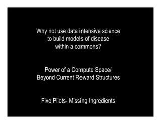 Why not use data intensive science
   to build models of disease
       within a commons?


   Power of a Compute Space/
Beyond Current Reward Structures


 Five Pilots- Missing Ingredients
 