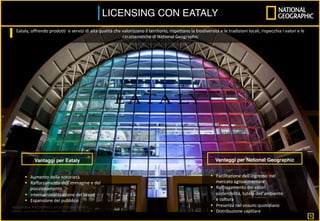 LICENSING CON EATALY	
Vantaggi per Eataly
§  Aumento	della	notorietà	
§  Rafforzamento	dell’immagine	e	del	
posizionamento	
§  Internazionalizzazione	del	brand	
§  Espansione	del	pubblico	
Vantaggi per National Geographic
§  Facilitazione	dell’ingresso		nel	
mercato	agroalimentare	
§  Rafforzamento	dei	valori	:	
sostenibilità,	tutela	dell’ambiente	
e	cultura	
§  Presenza	nel	vissuto	quotidiano	
§  Distribuzione	capillare	
Eataly,	offrendo	prodotti		e	servizi	di	alta	qualità	che	valorizzano	il	territorio,	rispettano	la	biodiversità	e	le	tradizioni	locali,	rispecchia	i	valori	e	le	
caratteristiche	di	National	Geographic			
	
	
9
 