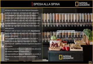 All’interno di Eataly vi è lo store National Geographic
costituito da dispenser contenenti prodotti selezionati
come biscotti con scaglie di cioccolato di Modica e
nocciole I.G.P., cereali di diversi tipi di frutta secca come
nocciole, mandorle e pistacchi; tutto ciò da la possibilità
di personalizzare i propri cereali per la colazione e di
acquistare gli ingredienti in base alle diverse esigenze
delle persona.
Almeno 2 volte al mese ci saranno delle degustazione
grazie alla collaborazione degli chef che proporranno le
loro specialità green.
Sarà possibile acquistare contenitori riutilizzabili di
qualità, brandizzati National Geographic, di diverse
dimensioni per soddisfare diverse esigenze di acquisto e
di consumo.
Sarà promossa la ﬁdelizzazione della clientela attraverso
una tessera collegata all’applicazione.
La responsabilità per l’acquisto dei prodottii, la vendità, il
trasporto e le degustazioni spetta esclusivamente a
Eataly
SPESA ALLA SPINA
11		
 