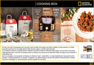 COOKING BOX	
Un box con tutto il necessario per cucinare: dosi corrette che portano ad ottimi risultati e niente sprechi; le ricette
proposte spazieranno da quelle tipiche delle diverse regioni a quelle internazionali.
Le confezioni saranno completamente riciclabili e potranno essere riutilizzate dallo stesso consumatore recandosi
negli appositi store; nel caso di vendita online si riceverà uno sconto se al momento della consegna verrà restituito il
precedente box
(per le consegne verrà proposto ad Eataly di utilizzare mezzi sostenibili). La responsabilità per l’acquisizione dei
prodotti, il confezionamento, la vendita, il trasporto e la determinazione del prezzo spetta esclusivamente a Eataly
mentre le campagne di comunicazione saranno gestite da entrambi.
13		
 