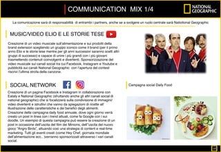 Creazione di un video musicale sull’alimentazione e sui prodotti della
brand extension scegliendo un gruppo iconico come il brand (per il primo
anno Elio e le storie tese mentre per gli anni successivi saranno scelti altri
gruppi di successo) e capace di unire i più grandi con i più giovani
trasmettendo contenuti coinvolgenti e divertenti. Sponsorizzazione del
video musicale sui canali social tra cui Facebook, Instagram e Youtube e
pubblicità sui canali National Geographic con l’apertura del contest
riscrivi l’ultima strofa della canzone.
Creazione di un pagina Facebook e Instagram in collaborazione con
Eataly e National Geographic (sfruttando anche gli altri canali social di
national geographic) che si focalizzerà sulla condivisione di immagini/
video divertenti e istruttivi che vanno da spiegazioni di ricette all’
illustrazione delle caratteristiche e dei beneﬁci degli alimenti.
Creazione della campagna daily food annuale, dove ogni giorno verrà
creato un post in linea con i trend attuali, come fa Google con i sui
doodle. Un esempio di questa campagna può essere la creazione di un
post in occasione dell’uscita del ﬁlm dei Minions, dell’’uscita del nuovo
gioco “Angry Birds”, attuando così una strategia di content e real-time
marketing. Tutti gli eventi creati (come Hey Chef, giornata mondiale
dell’alimentazione ecc.. )verranno sponsorizzati attraverso i vari canali
social.
COMMUNICATION MIX 1/4
La comunicazione sarà di responsabilità di entrambi i partners, anche se a svolgere un ruolo centrale sarà Natiotional Geographic
MUSIC/VIDEO ELIO E LE STORIE TESE
SOCIAL NETWORK Campagna social Daily Food 	
14		
 