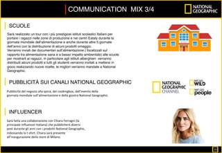 Sarà	fatta	una	collaborazione	con	Chiara	Ferragni	(la	
principale	influencer	italiana)	che	pubblicherà	diversi	
post	durante	gli	anni	con	i	prodotti	National	Geographic,	
indossando	la	t-shirt.	Chiara	sarà	presente	
all’inaugurazione	deilo	store	di	Milano.		
	
	
	
Sarà realizzato un tour con i più prestigiosi istituti scolastici Italiani per
portare i ragazzi nelle zone di produzione e nei centri Eataly durante la
giornata mondiale dell’alimentazione e anche durante altre 5 giornate
dell’anno con la distribuzione di alcuni prodotti omaggio.
Verranno inviati dei documentari sull’alimentazione ( focalizzati sul
rapporto tra alimentazione sana e a basso impatto ambientale) alle scuole
per mostrarli ai ragazzi, in particolare agli istituti alberghieri verranno
distribuiti alcuni prodotti e tutti gli studenti verranno invitati a mettersi in
gioco realizzando nuove ricette, le migliori verranno mandate a National
Geographic.
Pubblicità	del	negozio	alla	spina,	dei	cookingbox,	dell’evento	della	
giornata	mondiale	sull’alimentazione	e	della	giostra	National	Geographic.	
COMMUNICATION MIX 3/4
SCUOLE
PUBBLICITÀ SUI CANALI NATIONAL GEOGRAPHIC
INFLUENCER
16		
 
