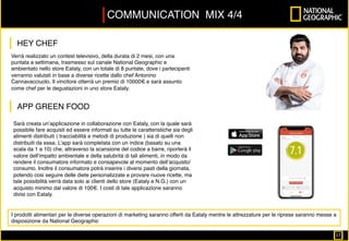 Verrà realizzato un contest televisivo, della durata di 2 mesi, con una
puntata a settimana, trasmesso sul canale National Geographic e
ambientato nello store Eataly, con un totale di 8 puntate, dove i partecipanti
verranno valutati in base a diverse ricette dallo chef Antonino
Cannavacciuolo. Il vincitore otterrà un premio di 10000€ e sarà assunto
come chef per le degustazioni in uno store Eataly.
COMMUNICATION MIX 4/4
I prodotti alimentari per le diverse operazioni di marketing saranno offerti da Eataly mentre le attrezzature per le riprese saranno messe a
disposizione da National Geographic
Sarà creata un’applicazione in collaborazione con Eataly, con la quale sarà
possibile fare acquisti ed essere informati su tutte le caratteristiche sia degli
alimenti distribuiti ( tracciabilità e metodi di produzione ) sia di quelli non
distribuiti da essa. L’app sarà completata con un indice (basato su una
scala da 1 a 10) che, attraverso la scansione del codice a barre, riporterà il
valore dell’impatto ambientale e della salubrità di tali alimenti, in modo da
rendere il consumatore informato e consapevole al momento dell’acquisto/
consumo. Inoltre il consumatore potrà inserire i diversi pasti della giornata,
potendo cosi seguire delle diete personalizzate e provare nuove ricette, ma
tale possibilità verrà data solo ai clienti dello store (Eataly e N.G.) con un
acquisto minimo dal valore di 100€. I costi di tale applicazione saranno
divisi con Eataly.
HEY CHEF
APP GREEN FOOD
17		
 