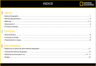 ANALISI
• National Geographic……………………………………………………………….………………………………………………………….…. 1
• Mercato Agroalimentare…………………..………………………….…………………………………………………………………………... 2
• Millennial……………………….......................................................................................................................................................... 3 - 5
• Generazione Z……………………………………………………………………………………...……………………………………………… 6
• Processo d’acquisto………………………………………………………………………………………………………………...…………….. 7
STRATEGIA
• Brand Extension…………………………………………………………………………………………………………………………………… 8
• Licensing con Eataly………………………………………………………………………………………………………………………………. 9
• Posizionamento e target…………………………………………………………………………………………………………………..…….. 10
FASE OPERATIVA
• Negozio per la spesa alla spina National Geographic…………………………………………………………….………………………….11
• Cooking Box National Geographic…………………………………………………………………………………………………….……..... 14
• Marketing Communication mix……………………………………………………………………………..…………………………….. 14 - 17
• Budget…………………………………………………………………………………………...……………………………………………….. 18
	
INDICE
 