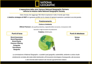 1	
L'espansione della Joint Venture National Geographic Partners
rafforza la mission della National Geographic Society
Ciclo virtuoso che raggiunge 730 milioni di persone in tutto il mondo ogni mese
L’obiettivo strategico di NGP è di generare proﬁtto con la mission di ispirare le persone a prendersi cura del pianeta.
Posizionamento
Cultura e Ambiente
Offerta Premium: alta	qualità	produttiva,	originalità	della	narrazione,	innovazione	nelle	
tecniche	e	negli	strumenti	di	produzione		
Pubblico: 25-54 anni.
Punti di forza
Brand Awareness
Brand Reputation
Brand Equity
Premium Offering
Fotograﬁa
Giornalismo
Geograﬁa
Noioso
Senile
Punti di debolezza
La connotazione di National Geographic a caratteri quali geograﬁa, sostenibilità, ambiente e cultura risulta
strettamente correlata alla tutela della biodiversità, all’innovazione tecnologica d’avanguardia, alla sicurezza
e alle diversità delle tradizioni del mercato agroalimentare italiano.
 