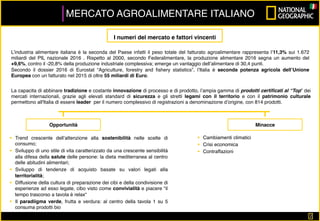 2	
MERCATO AGROALIMENTARE ITALIANO
L’industria alimentare italiana è la seconda del Paese infatti il peso totale del fatturato agroalimentare rappresenta l’11,3% sui 1.672
miliardi del PIL nazionale 2016 . Rispetto al 2000, secondo Federalimentare, la produzione alimentare 2016 segna un aumento del
+9,6%, contro il -20,8% della produzione industriale complessiva; emerge un vantaggio dell’alimentare di 30,4 punti.
Secondo il dossier 2016 di Eurostat “Agriculture, forestry and ﬁshery statistics”, l’Italia è seconda potenza agricola dell’Unione
Europea con un fatturato nel 2015 di oltre 55 miliardi di Euro.
La capacita di abbinare tradizione e costante innovazione di processo e di prodotto, l’ampia gamma di prodotti certiﬁcati al “Top” dei
mercati internazionali, grazie agli elevati standard di sicurezza e gli stretti legami con il territorio e con il patrimonio culturale
permettono all'Italia di essere leader per il numero complessivo di registrazioni a denominazione d’origine, con 814 prodotti.
I numeri del mercato e fattori vincenti
§  Trend crescente dell’attenzione alla sostenibilità nelle scelte di
consumo;
§  Sviluppo di uno stile di vita caratterizzato da una crescente sensibilità
alla difesa della salute delle persone: la dieta mediterranea al centro
delle abitudini alimentari;
§  Sviluppo di tendenze di acquisto basate su valori legati alla
territorialità;
§  Diffusione della cultura di preparazione dei cibi e della condivisione di
esperienze ad esso legate, cibo visto come convivialità e piacere “il
tempo trascorso a tavola è relax“
§  Il paradiigma verde, frutta e verdura: al centro della tavola 1 su 5
consuma prodotti bio
Opportunità Minacce
§  Cambiamenti climatici
§  Crisi economica
§  Contraffazioni
 
