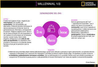 3	
MILLENNIAL 1/3
Fonte Nielsen
GENERAZIONE	DEL	DAI:	
DI PIÙ
I millennial vogliono di più. Vogliono più
informazioni, più qualità, più
sostenibilità, più accessibilità, più
alternative. Cresciuti durante il processo di
democratizzazione di Internet, sono la
generazione più informata e consapevole
di sempre. Vogliono sapere come, dove e
da chi viene prodotto ciò che acquistano e
non esitano a confrontarsi con le aziende
tramite i social media. Sono molto
esigenti: ambiscono a uno stile di vita
sano ed equilibrato e si aspettano che i
prodotti in commercio e le aziende stesse
facciano di più per le persone e per la
società.
ADESSO
I millennial sono diventati adulti insieme alla banda larga, quindi sono abituati a pensare e agire velocemente. Le aziende devono
imparare a intercettarli nei 5 secondi che impiegano a scrollare la search engine results page. Si aspettano di poter condurre
un'esistenza costantemente connessa e wireless, che va dall’acquisto di un prodotto mentre sono per strada a guardare un
programma TV durante la pausa pranzo e alla possibilità di trovare informazioni nel modo più rapido e conveniente possibile.
INSIEME
Sono la generazione del "noi”
– espressione di pluralità – per il
valore che danno al concetto di
community e per le loro capacità di
socializzazione. I millennial sono una
generazione collaborativa,
democratica, cyberattiva e
partecipativa. Amano condividere
le proprie esperienze con tutti, non
solo con i propri cari.
 