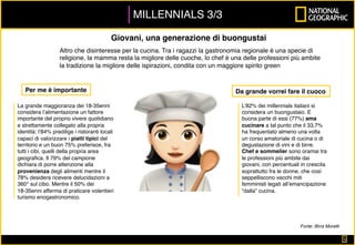 MILLENNIALS 3/3
5	
Giovani, una generazione di buongustai
Altro che disinteresse per la cucina. Tra i ragazzi la gastronomia regionale è una specie di
religione, la mamma resta la migliore delle cuoche, lo chef è una delle professioni più ambite
la tradizione la migliore delle ispirazioni, condita con un maggiore spirito green
La grande maggioranza dei 18-35enni
considera l’alimentazione un fattore
importante del proprio vivere quotidiano
e strettamente collegato alla propria
identità: l’84% predilige i ristoranti locali
capaci di valorizzare i piatti tipici del
territorio e un buon 75% preferisce, fra
tutti i cibi, quelli della propria area
geograﬁca. Il 79% del campione
dichiara di porre attenzione alla
provenienza degli alimenti mentre il
78% desidera ricevere delucidazioni a
360° sul cibo. Mentre il 50% dei
18-35enni afferma di praticare volentieri
turismo enogastronomico.
L’82% dei millennials italiani si
considera un buongustaio. E
buona parte di essi (77%) ama
cucinare a tal punto che il 33,7%
ha frequentato almeno una volta
un corso amatoriale di cucina o di
degustazione di vini e di birre.
Chef e sommelier sono oramai tra
le professioni più ambite dai
giovani, con percentuali in crescita
soprattutto fra le donne, che così
seppelliscono vecchi miti
femministi legati all’emancipazione
“dalla” cucina.
Da grande vorrei fare il cuocoPer me è importante
Fonte: Birra Moretti
 