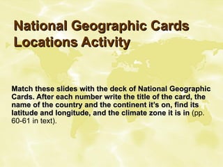 National Geographic Cards Locations Activity Match these slides with the deck of National Geographic Cards. After each number write the title of the card, the name of the country and the continent it’s on, find its latitude and longitude, and the climate zone it is in  (pp. 60-61 in text). 