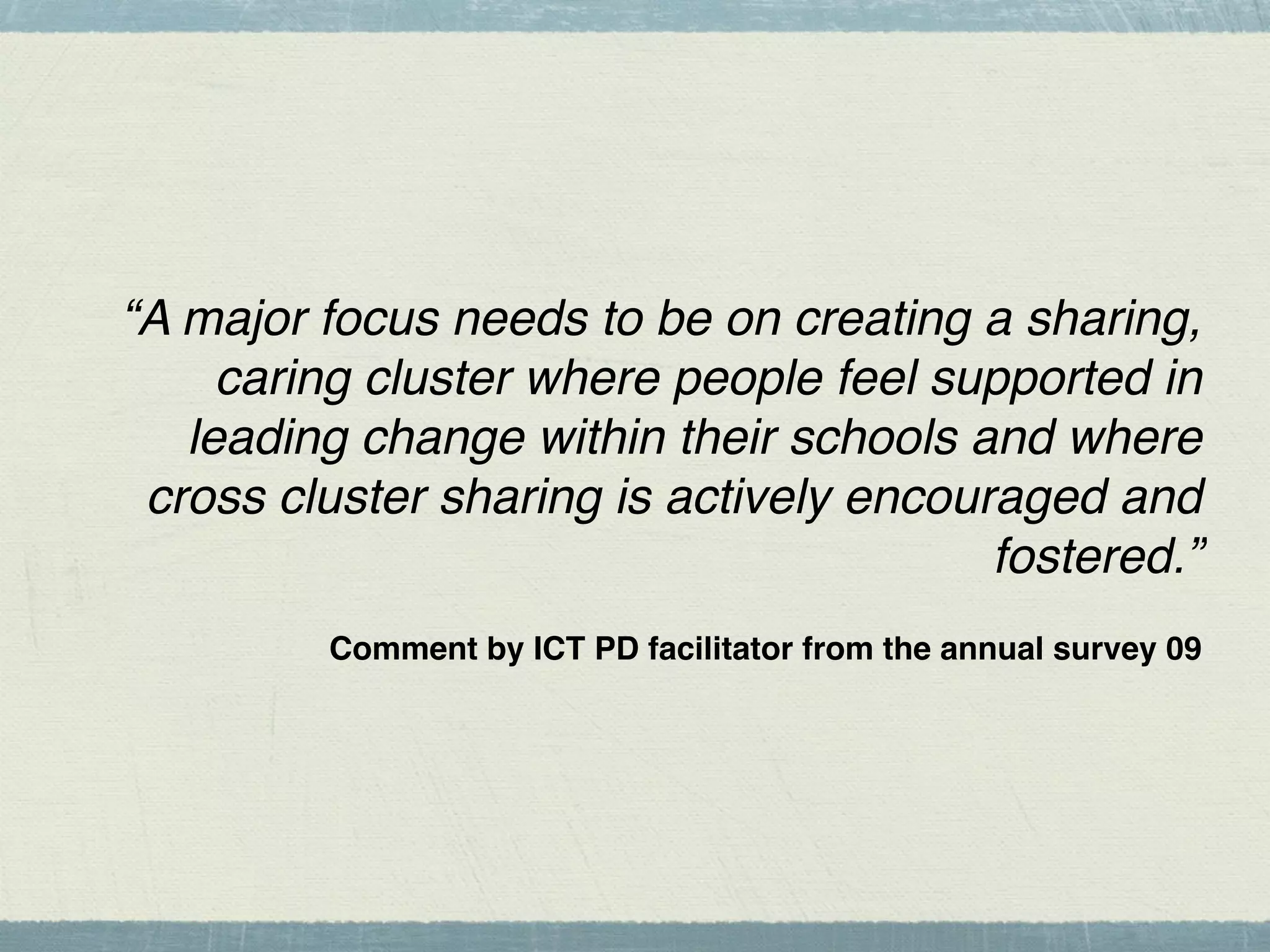 “A major focus needs to be on creating a sharing,
     caring cluster where people feel supported in
   leading change within their schools and where
 cross cluster sharing is actively encouraged and
                                         fostered.”
         Comment by ICT PD facilitator from the annual survey 09
 