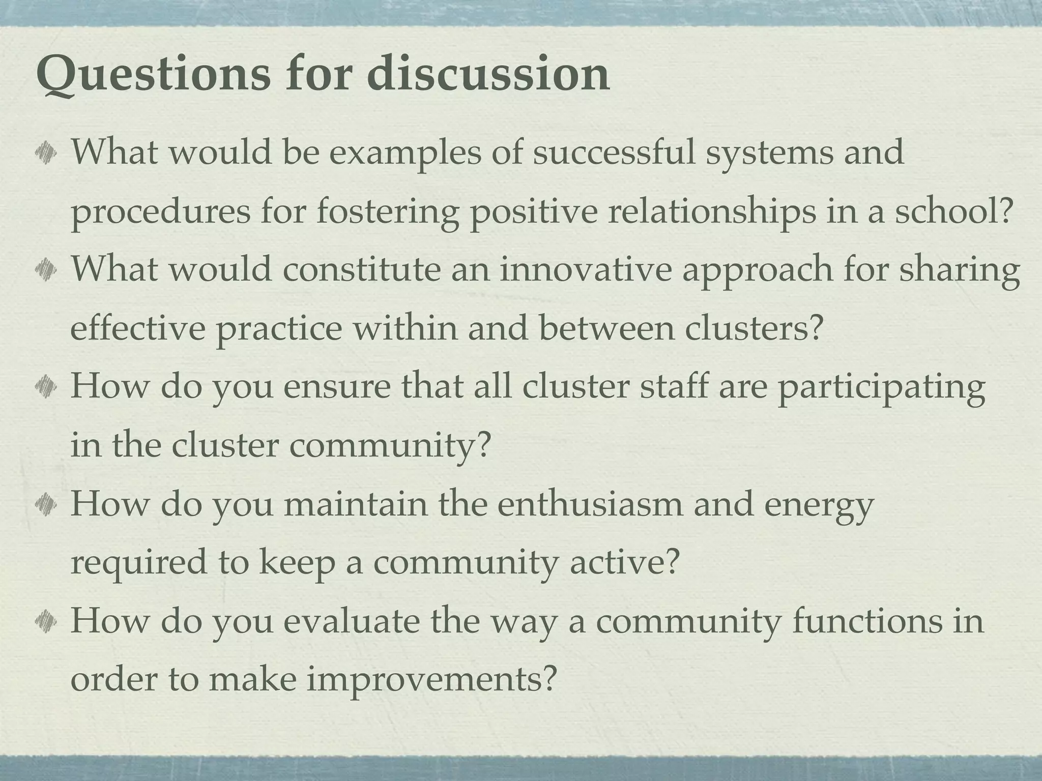 Questions for discussion
 What would be examples of successful systems and
 procedures for fostering positive relationships in a school?
 What would constitute an innovative approach for sharing
 effective practice within and between clusters?
 How do you ensure that all cluster staff are participating
 in the cluster community?
 How do you maintain the enthusiasm and energy
 required to keep a community active?
 How do you evaluate the way a community functions in
 order to make improvements?
 