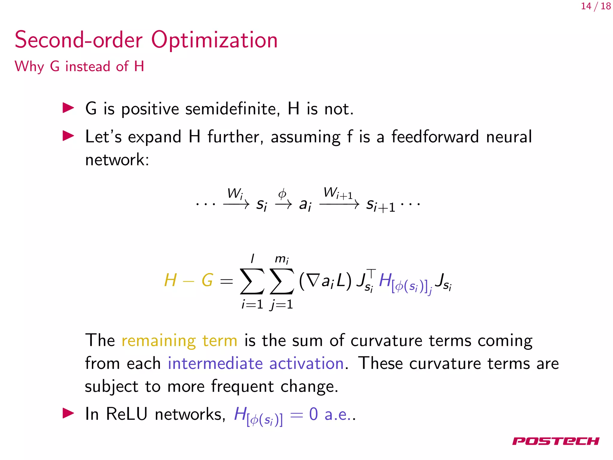 14 / 18
Second-order Optimization
Why G instead of H
G is positive semideﬁnite, H is not.
Let’s expand H further, assuming f is a feedforward neural
network:
· · ·
Wi
−−→ si
φ
−→ ai
Wi+1
−−−→ si+1 · · ·
H − G =
l
i=1
mi
j=1
( ai L) Jsi
H[φ(si )]j
Jsi
The remaining term is the sum of curvature terms coming
from each intermediate activation. These curvature terms are
subject to more frequent change.
In ReLU networks, H[φ(si )] = 0 a.e..
 