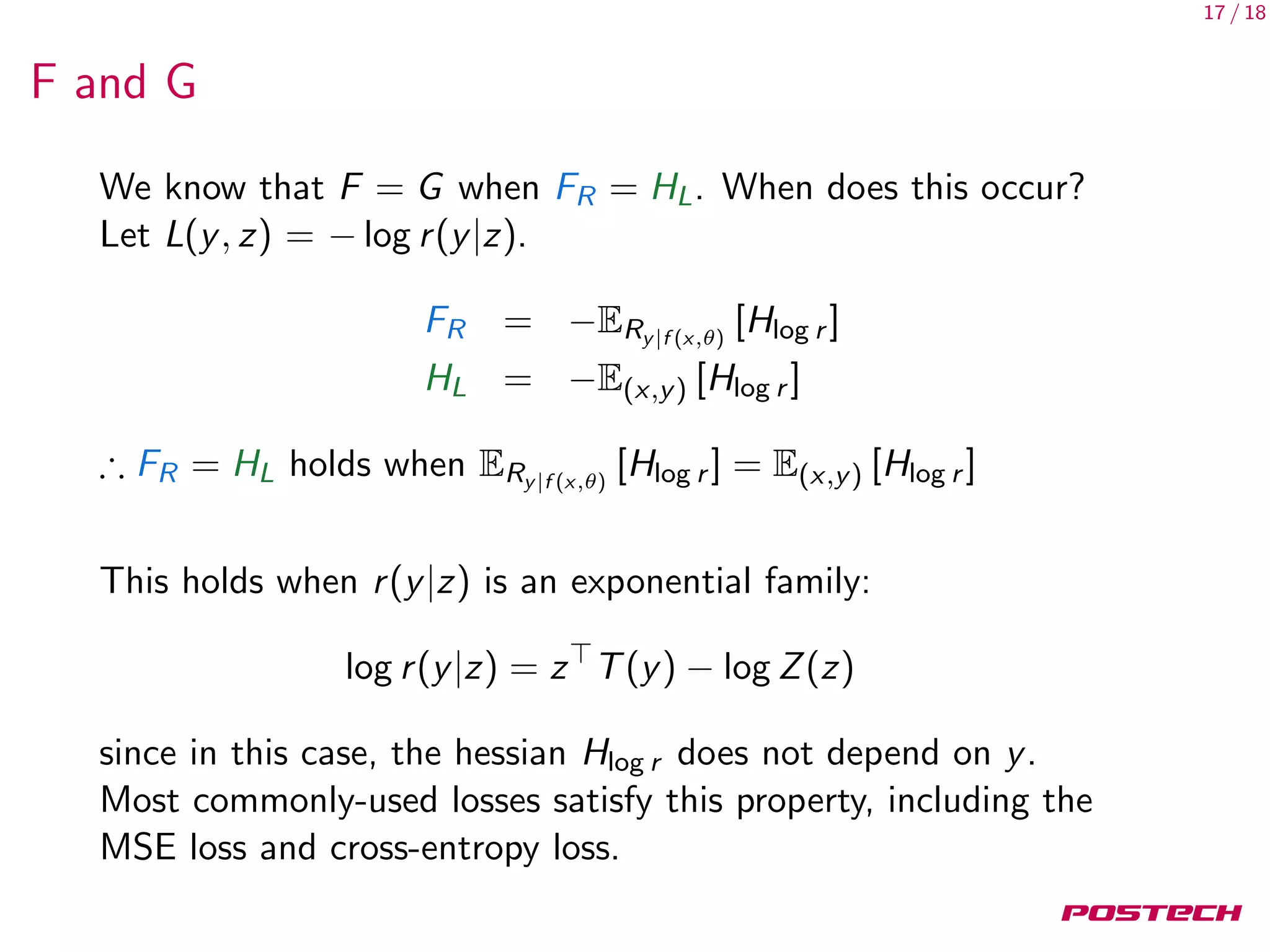 17 / 18
F and G
We know that F = G when FR = HL. When does this occur?
Let L(y, z) = − log r(y|z).
FR = −ERy|f (x,θ)
[Hlog r ]
HL = −E(x,y) [Hlog r ]
∴ FR = HL holds when ERy|f (x,θ)
[Hlog r ] = E(x,y) [Hlog r ]
This holds when r(y|z) is an exponential family:
log r(y|z) = z T(y) − log Z(z)
since in this case, the hessian Hlog r does not depend on y.
Most commonly-used losses satisfy this property, including the
MSE loss and cross-entropy loss.
 