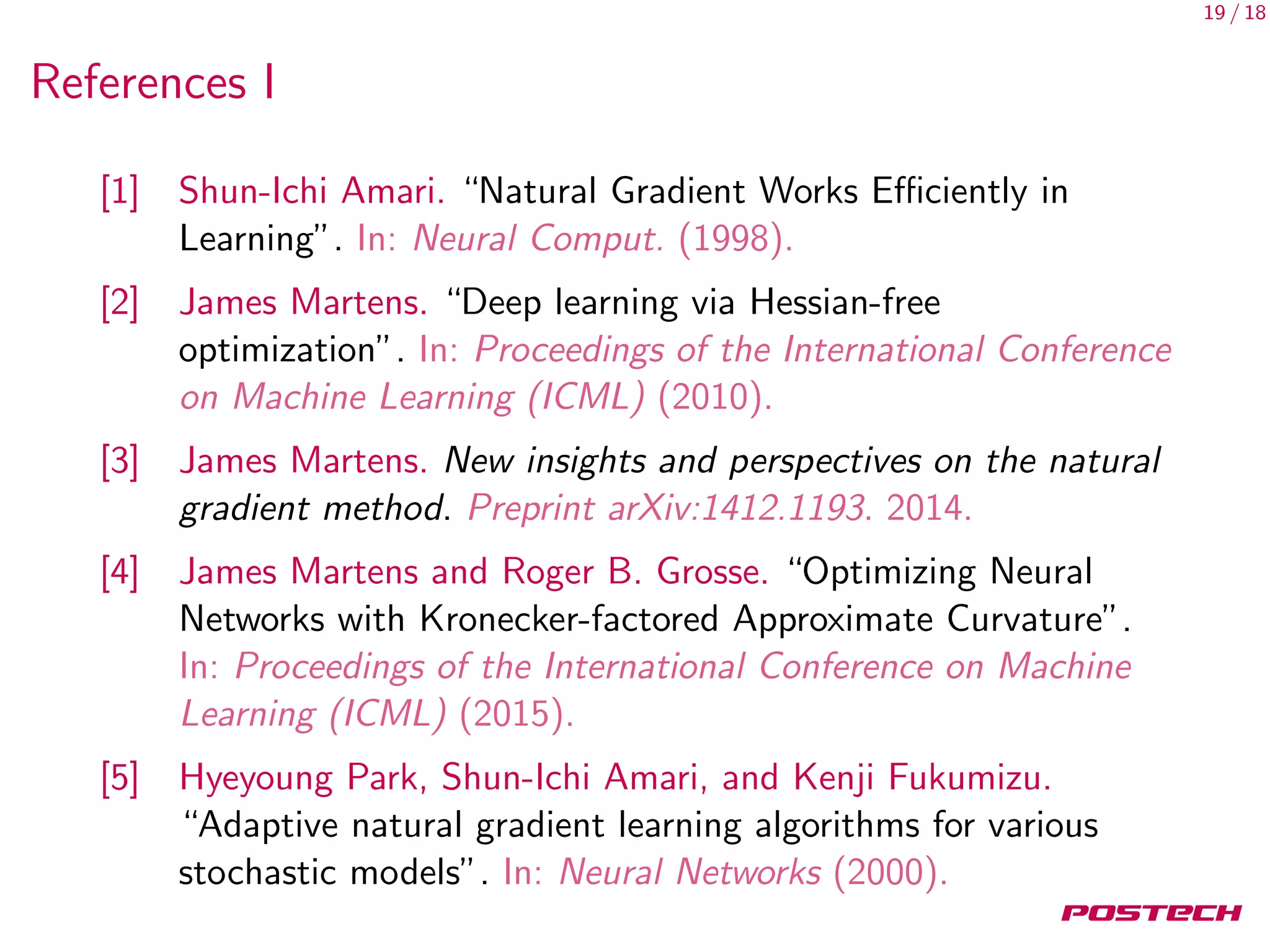 19 / 18
References I
[1] Shun-Ichi Amari. “Natural Gradient Works Eﬃciently in
Learning”. In: Neural Comput. (1998).
[2] James Martens. “Deep learning via Hessian-free
optimization”. In: Proceedings of the International Conference
on Machine Learning (ICML) (2010).
[3] James Martens. New insights and perspectives on the natural
gradient method. Preprint arXiv:1412.1193. 2014.
[4] James Martens and Roger B. Grosse. “Optimizing Neural
Networks with Kronecker-factored Approximate Curvature”.
In: Proceedings of the International Conference on Machine
Learning (ICML) (2015).
[5] Hyeyoung Park, Shun-Ichi Amari, and Kenji Fukumizu.
“Adaptive natural gradient learning algorithms for various
stochastic models”. In: Neural Networks (2000).
 