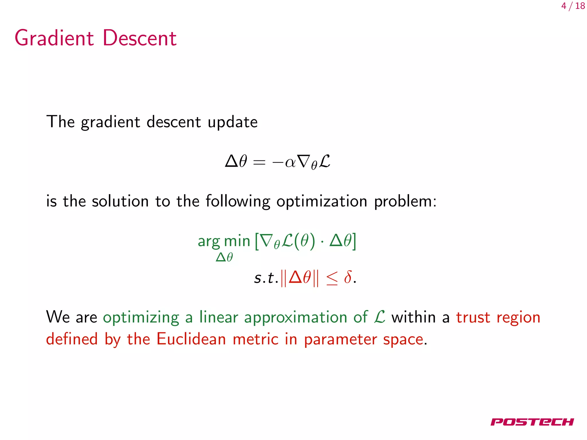4 / 18
Gradient Descent
The gradient descent update
∆θ = −α θL
is the solution to the following optimization problem:
arg min
∆θ
[ θL(θ) · ∆θ]
s.t. ∆θ ≤ δ.
We are optimizing a linear approximation of L within a trust region
deﬁned by the Euclidean metric in parameter space.
 