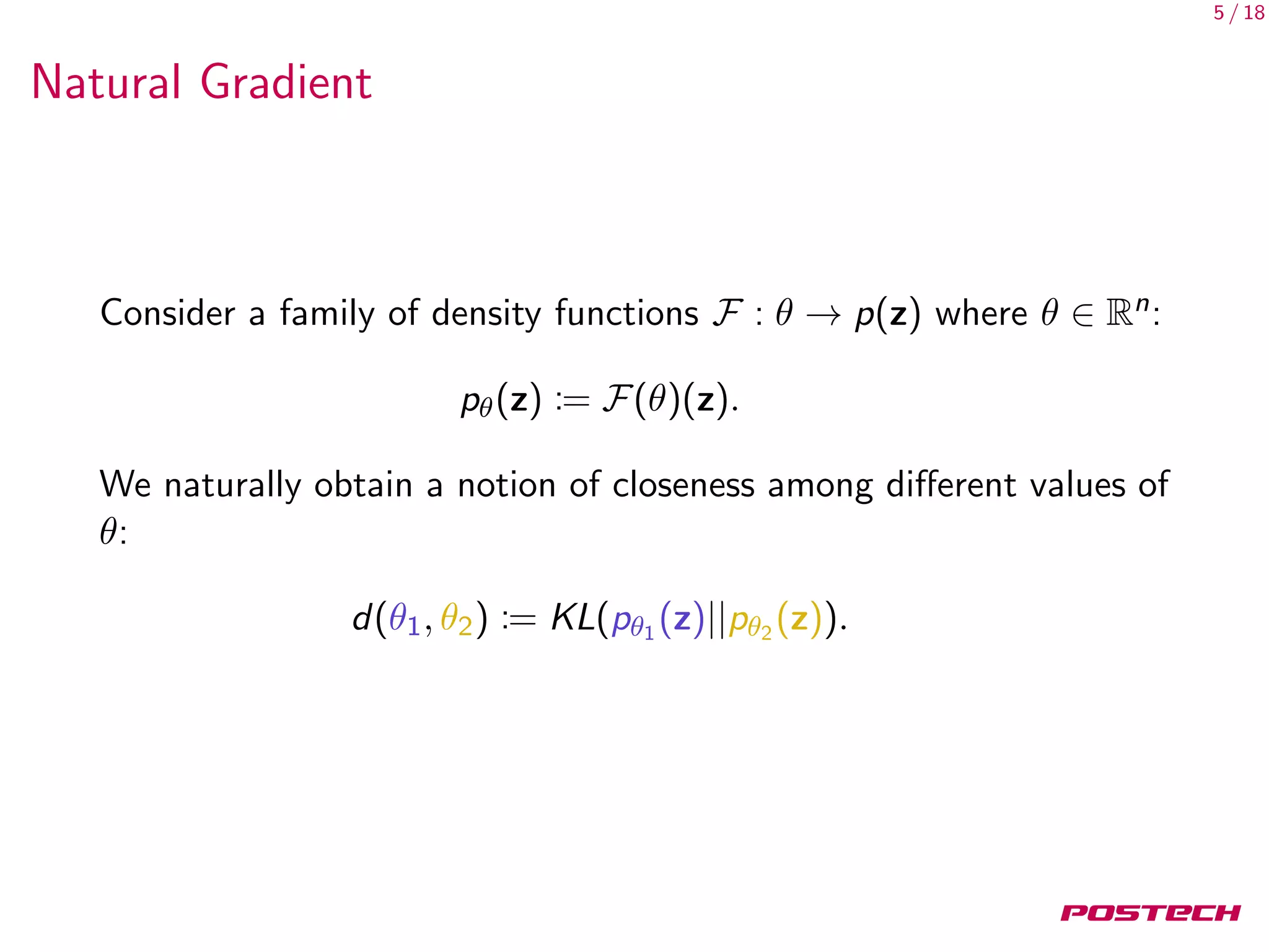 5 / 18
Natural Gradient
Consider a family of density functions F : θ → p(z) where θ ∈ Rn:
pθ(z) := F(θ)(z).
We naturally obtain a notion of closeness among diﬀerent values of
θ:
d(θ1, θ2) := KL(pθ1 (z)||pθ2 (z)).
 