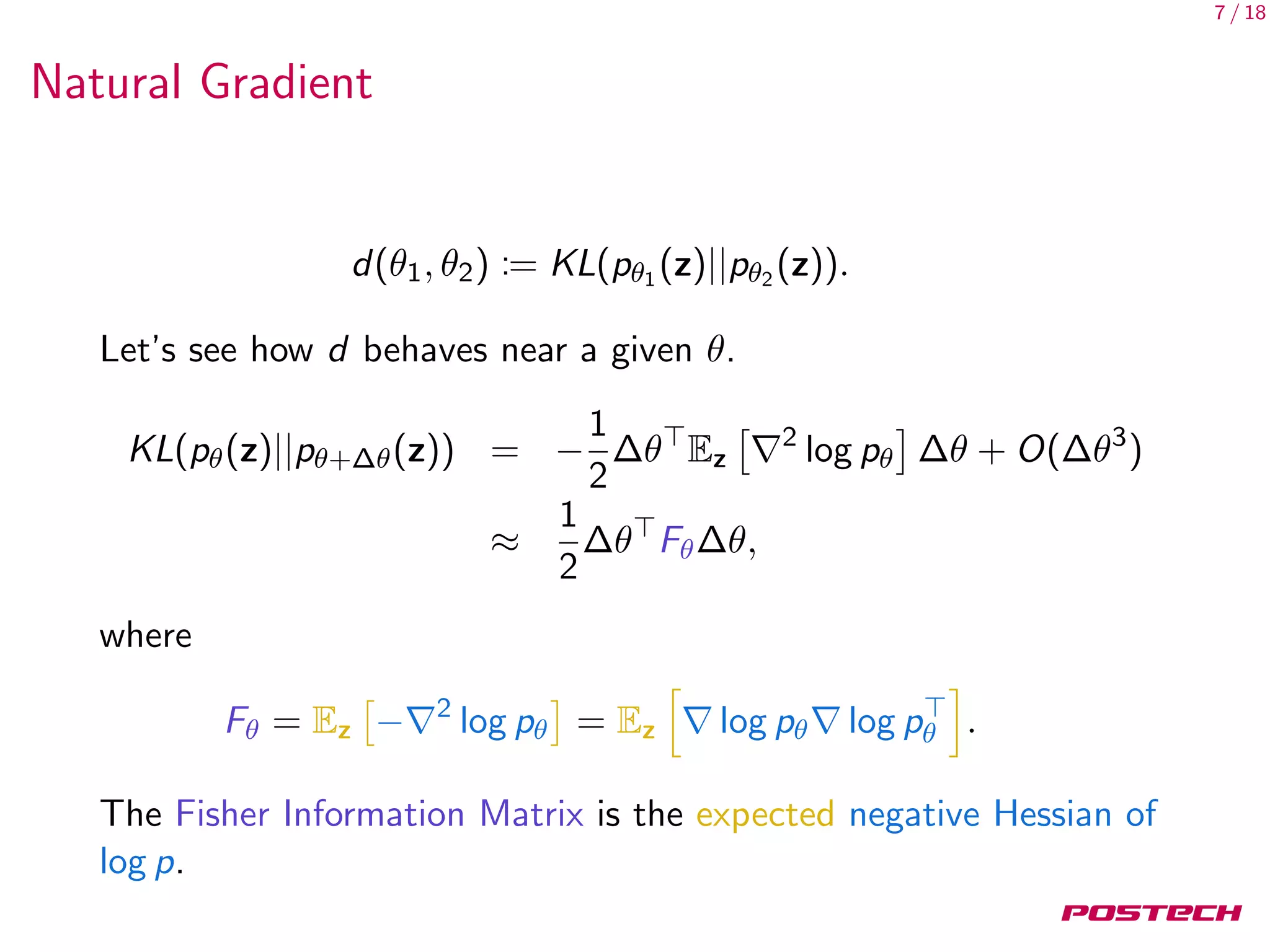 7 / 18
Natural Gradient
d(θ1, θ2) := KL(pθ1 (z)||pθ2 (z)).
Let’s see how d behaves near a given θ.
KL(pθ(z)||pθ+∆θ(z)) = −
1
2
∆θ Ez
2
log pθ ∆θ + O(∆θ3
)
≈
1
2
∆θ Fθ∆θ,
where
Fθ = Ez − 2
log pθ = Ez log pθ log pθ .
The Fisher Information Matrix is the expected negative Hessian of
log p.
 
