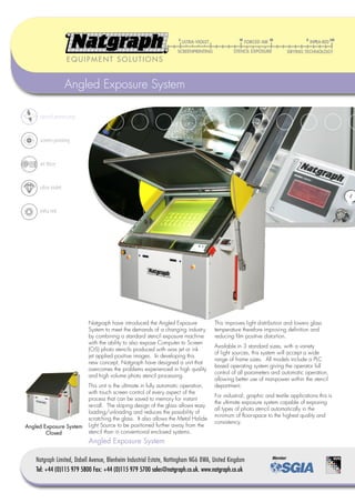 EQUIPMENT SOLUTIONS


                    Angled Exposure System

     stencil processing


     screen printing


     air force



     ultra violet


     infra red




                           Natgraph have introduced the Angled Exposure              This improves light distribution and lowers glass
                           System to meet the demands of a changing industry         temperature therefore improving deﬁnition and
                           by combining a standard stencil exposure machine          reducing ﬁlm positive distortion.
                           with the ability to also expose Computer to Screen
                                                                                     Available in 3 standard sizes, with a variety
                           (CtS) photo stencils produced with wax jet or ink
                                                                                     of light sources, this system will accept a wide
                           jet applied positive images. In developing this
                                                                                     range of frame sizes. All models include a PLC
                           new concept, Natgraph have designed a unit that
                                                                                     based operating system giving the operator full
                           overcomes the problems experienced in high quality
                                                                                     control of all parameters and automatic operation,
                           and high volume photo stencil processing.
                                                                                     allowing better use of manpower within the stencil
                           This unit is the ultimate in fully automatic operation,   department.
                           with touch screen control of every aspect of the
                                                                                     For industrial, graphic and textile applications this is
                           process that can be saved to memory for instant
                                                                                     the ultimate exposure system capable of exposing
                           re-call. The sloping design of the glass allows easy
                                                                                     all types of photo stencil automatically in the
                           loading/unloading and reduces the possibility of
                                                                                     minimum of ﬂoor-space to the highest quality and
                           scratching the glass. It also allows the Metal Halide
                                                                                     consistency.
Angled Exposure System     Light Source to be positioned further away from the
        Closed             stencil than in conventional enclosed systems.
                           Angled Exposure System

    Natgraph Limited, Dabell Avenue, Blenheim Industrial Estate, Nottingham NG6 8WA, United Kingdom
    Tel: +44 (0)115 979 5800 Fax: +44 (0)115 979 5700 sales@natgraph.co.uk. www.natgraph.co.uk
 