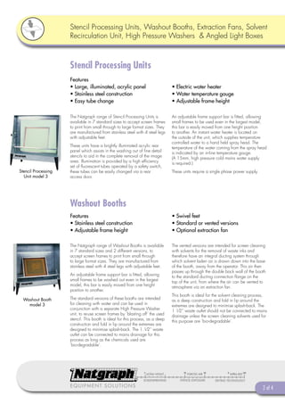 Stencil Processing Units, Washout Booths, Extraction Fans, Solvent
                     Recirculation Unit, High Pressure Washers & Angled Light Boxes



                     Stencil Processing Units
                     Features
                     • Large, illuminated, acrylic panel                        • Electric water heater
                     • Stainless steel construction                             • Water temperature gauge
                     • Easy tube change                                         • Adjustable frame height

                     The Natgraph range of Stencil Processing Units is          An adjustable frame support bar is ﬁtted, allowing
                     available in 7 standard sizes to accept screen frames      small frames to be used even in the largest model,
                     to print from small through to large format sizes. They    this bar is easily moved from one height position
                     are manufactured from stainless steel with 4 steel legs    to another. An instant water heater is located on
                     with adjustable feet.                                      the outside of the unit, which supplies temperature
                                                                                controlled water to a hand held spray head. The
                     These units have a brightly illuminated acrylic rear       temperature of the water coming from the spray head
                     panel which assists in the washing out of ﬁne detail       is indicated by an in-line temperature gauge.
                     stencils to aid in the complete removal of the image       (A 15mm, high pressure cold mains water supply
                     area. Illumination is provided by a high efﬁciency         is required.)
                     set of ﬂuorescent tubes operated by a safety switch,
Stencil Processing   these tubes can be easily changed via a rear               These units require a single phase power supply.
  Unit model 3       access door.




                     Washout Booths
                     Features                                                   • Swivel feet
                     • Stainless steel construction                             • Standard or vented versions
                     • Adjustable frame height                                  • Optional extraction fan

                     The Natgraph range of Washout Booths is available          The vented versions are intended for screen cleaning
                     in 7 standard sizes and 2 different versions, to           with solvents for the removal of waste inks and
                     accept screen frames to print from small through           therefore have an integral ducting system through
                     to large format sizes. They are manufactured from          which solvent laden air is drawn down into the base
                     stainless steel with 4 steel legs with adjustable feet.    of the booth, away from the operator. This air then
                                                                                passes up through the double back wall of the booth
                     An adjustable frame support bar is ﬁtted, allowing         to the standard ducting connection ﬂange on the
                     small frames to be washed out even in the largest          top of the unit, from where the air can be vented to
                     model, this bar is easily moved from one height            atmosphere via an extraction fan.
                     position to another.
                                                                                This booth is ideal for the solvent cleaning process,
  Washout Booth      The standard versions of these booths are intended         as a deep construction and fold in lip around the
    model 3          for cleaning with water and can be used in                 extremes are designed to minimise splash-back. The
                     conjunction with a separate High Pressure Washer           1 1⁄2” waste outlet should not be connected to mains
                     unit, to re-use screen frames by ‘blasting off’ the used   drainage unless the screen cleaning solvents used for
                     stencil. This booth is ideal for this process, as a deep   this purpose are ‘bio-degradable’.
                     construction and fold in lip around the extremes are
                     designed to minimise splash-back. The 1.1⁄2” waste
                     outlet can be connected to mains drainage for this
                     process as long as the chemicals used are
                     ‘bio-degradable’.




                     EQUIPMENT SOLUTIONS                                                                                           2 of 4
 
