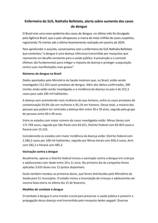 Enfermeira do SUS, Nathalia Belletato, alerta sobre aumento dos casos
de dengue
O Brasil vive uma nova epidemia dos casos de dengue, no último mês foi divulgado
pela Agência Brasil, que o país ultrapassou a marca de meio milhão de casos suspeitos,
registrando 75 mortes até o último levantamento realizado em janeiro de 2024.
Para aprofundar o assunto, conversamos com a enfermeira do SUS Nathalia Belletato
que comentou “a dengue é uma doença infecciosa transmitida por mosquitos que
representa um desafio constante para a saúde pública. A prevenção e o controle
efetivos são fundamentais para mitigar o impacto da doença e proteger a população
contra suas manifestações mais graves”.
Números da dengue no Brasil
Dados apontados pelo Ministério da Saúde mostram que, no Brasil, estão sendo
investigados 512.353 casos prováveis de dengue. Além dos óbitos confirmados, 340
mortes ainda estão sendo investigadas e a incidência da doença no país é de 252,3
casos para cada 100 mil habitantes.
A doença vem acometendo mais mulheres do que homens, entre os casos prováveis de
contaminação 54,9% são em mulheres e 45,1% em homens. Desse total, a maioria das
pessoas que podem ter contraído a doença têm entre 30 e 39 anos, seguida pelo grupo
de pessoas entre 40 e 49 anos.
Entre os estados com maior número de casos investigados estão: Minas Gerais com
171.769 casos, seguido por São Paulo com 83.651, Distrito Federal com 64.403 casos e
Paraná com 55.532.
Considerando os estados com maior incidência da doença estão: Distrito Federal com
2.286,2 casos por 100 mil habitantes, seguido por Minas Gerais com 836,3 casos, Acre
com 582,2 e Paraná com 485,3.
Vacinação contra a dengue
Atualmente, apenas o Distrito Federal iniciou a vacinação contra a dengue em crianças
e adolescentes com idade entre 10 e 11 anos. No primeiro dia da campanha foram
aplicadas 3.633 doses nos 15 postos disponíveis.
Goiás também recebeu as primeiras doses, que foram distribuídas pelo Ministério da
Saúde para 51 municípios. O estado iniciou a imunização de crianças e adolescentes da
mesma faixa etária no último dia 15 de fevereiro.
Medidas de combate à dengue
O combate à dengue é uma missão crucial para preservar a saúde pública e prevenir a
propagação dessa doença viral transmitida pelo mosquito Aedes aegypti. Diversas
 