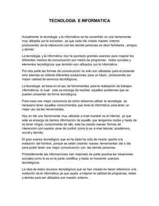 TECNOLOGIA E INFORMATICA
Actualmente la tecnología y la informática se ha convertido en una herramienta
muy utilizada por la sociedad , ya que cada día invade nuestro entorno
produciendo así la interacción con las demás personas es decir familiares , amigos
y demás
La tecnología y la informática nos ha aportado grandes avances para mejorar los
diferentes medios de comunicación por medio de programas, redes sociales y
elementos tecnológicos que también son utilizados por la informática.
Por otra parte las formas de comunicación no solo son utilizadas para el presente
sino además se obtiene diferentes evoluciones para un futuro, produciendo así
mayor calidad de servicios tecnológicos.
La tecnología se basa en el uso de herramientas para la realización de trabajos
informáticos, lo cual esta se encarga de resolver aquellos problemas que se
pueden presentar de forma tecnológica.
Para crear una mejor conciencia de cómo debemos utilizar la tecnología es
necesario tener aquellos conocimientos que tiene la informática para tener un
mejor uso de las herramientas.
Hoy en día una herramienta muy utilizada a nivel mundial es el internet, ya que
este se encarga de darnos información de aquello que tengamos dudas y hasta de
no tener ningún conocimiento de ello; este ha creado nuevas formas de
interacción con nuestra zona de confort como lo es a nivel laboral, académico,
social y demás.
El gran avance tecnológico que se ha dado ha sido de mucho aporte a la
evolución del hombre, porque se están creando nuevas herramientas día a día
para poder tener una mejor comunicación con las demás personas .
Probablemente las informaciones han mejorado de parte positiva las situaciones
sociales como lo es en la parte científica y hasta en transmitir avances
tecnológicos.
La idea de estos recursos tecnológicos que se han creado es hacer referencia a la
evolución de la informática ya que ayuda a mejorar la calidad de programas, redes
y demás para ser utilizados por nuestro entorno.
 