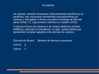 ALCANOS.  Os alcanos, também chamados hidrocarbonetos parafínicos ou parafinas, são compostos constituídos exclusivamente por carbono e hidrogênio e forma uma série homóloga de fórmula geral CnH2n +2, cujo primeiro membro é o metano (CH4). A estrutura física dos alcanos é de cadeia carbônica acíclica (alifática), saturada e homogênea, ou seja, cadeia aberta que apresentam simples ligações entre átomos de carbono.  Fórmula do Alcano     Número de isômeros possíveis:  C4H10     2 C5H12     3 